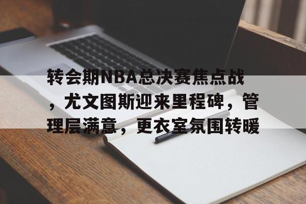九游-转会期NBA总决赛焦点战，尤文图斯迎来里程碑，管理层满意，更衣室氛围转暖的简单介绍